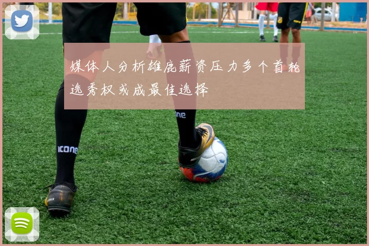 媒体人分析雄鹿薪资压力多个首轮选秀权或成最佳选择