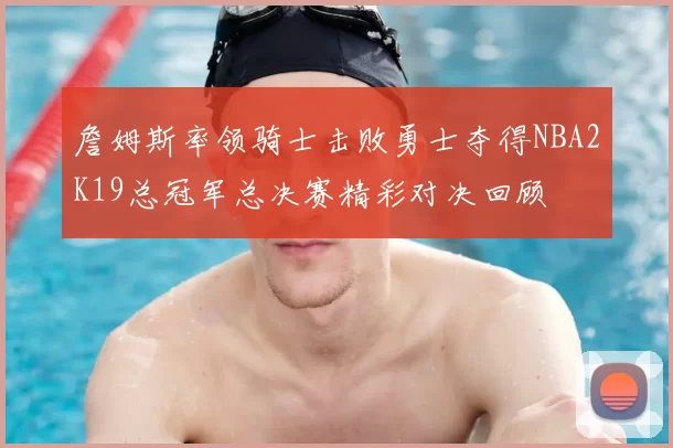 詹姆斯率领骑士击败勇士夺得NBA2K19总冠军总决赛精彩对决回顾