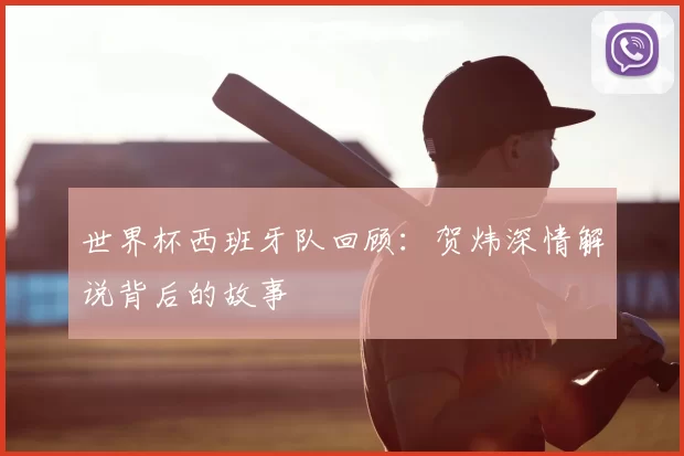 世界杯西班牙队回顾：贺炜深情解说背后的故事