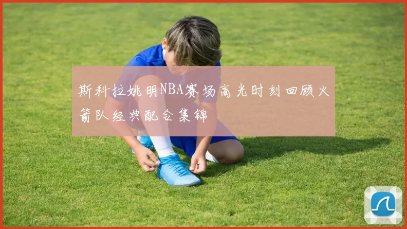 斯科拉姚明NBA赛场高光时刻回顾火箭队经典配合集锦