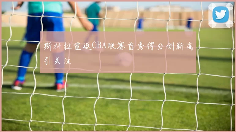 斯科拉重返CBA联赛首秀得分创新高引关注