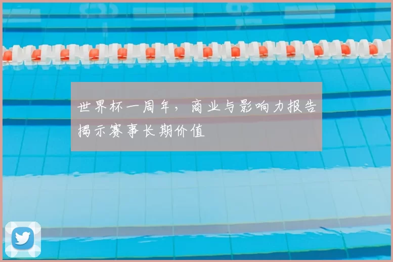 世界杯一周年，商业与影响力报告揭示赛事长期价值