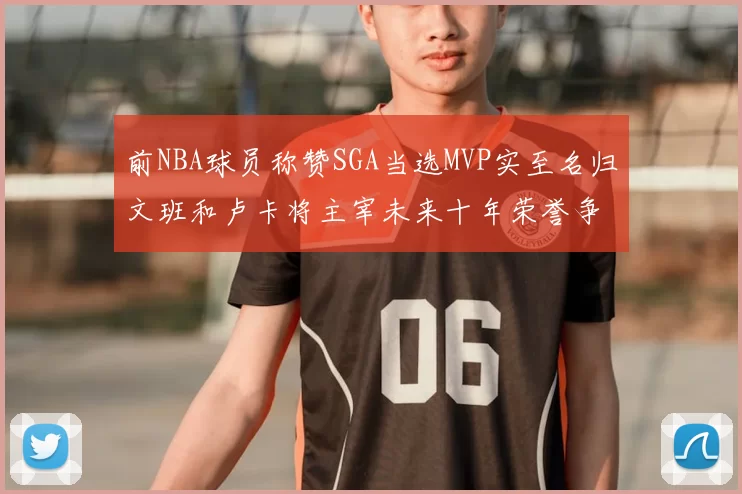 前NBA球员称赞SGA当选MVP实至名归文班和卢卡将主宰未来十年荣誉争夺