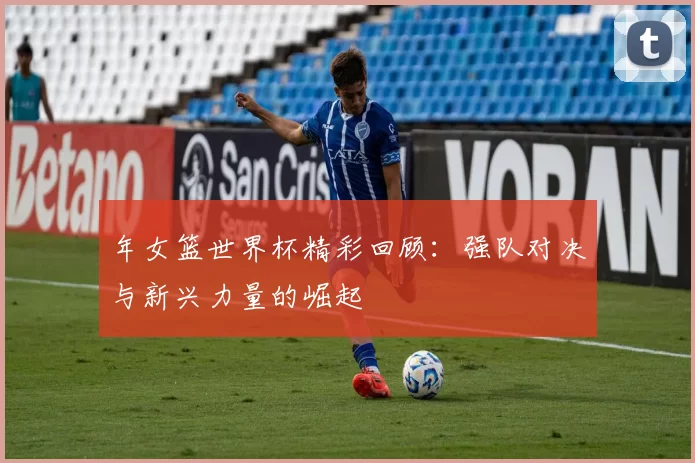 年女篮世界杯精彩回顾：强队对决与新兴力量的崛起