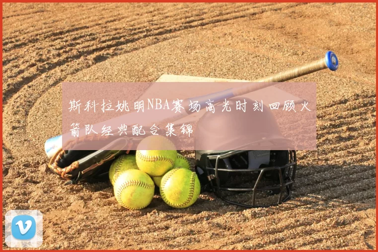 斯科拉姚明NBA赛场高光时刻回顾火箭队经典配合集锦
