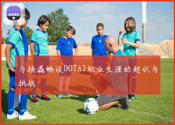 与杨磊畅谈DOTA2职业生涯的起伏与挑战