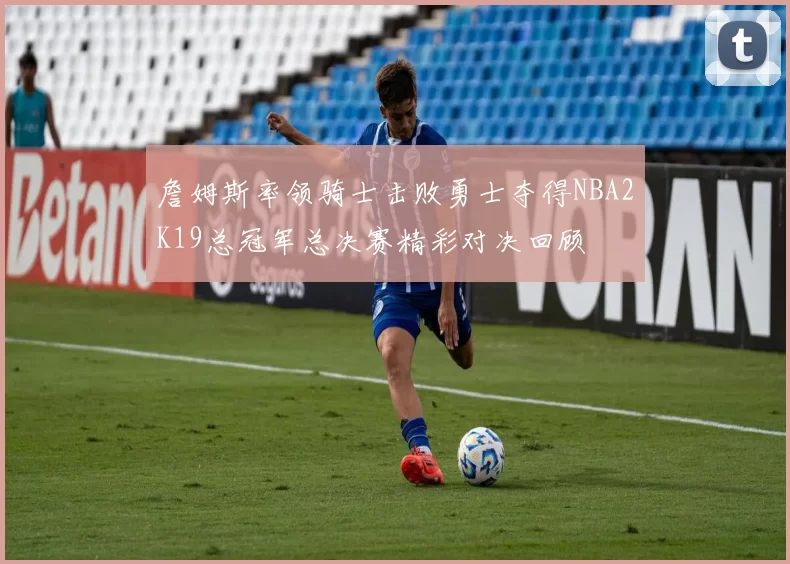 詹姆斯率领骑士击败勇士夺得NBA2K19总冠军总决赛精彩对决回顾