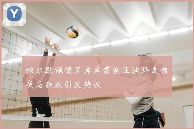 帕尔默佩德罗库库雷利亚迪拜度假夜店狂欢引发热议