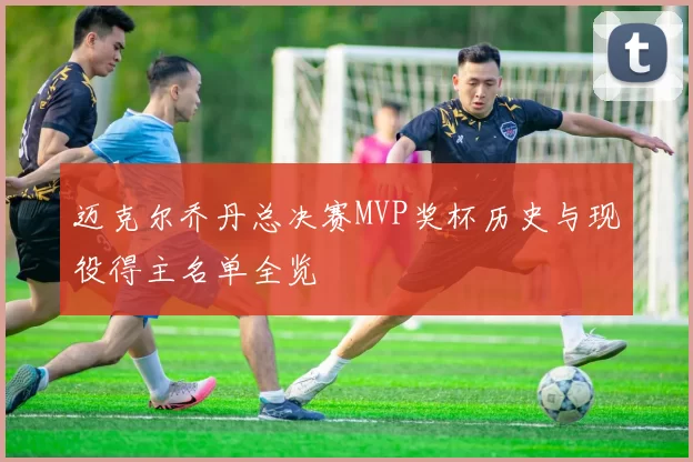 迈克尔乔丹总决赛MVP奖杯历史与现役得主名单全览