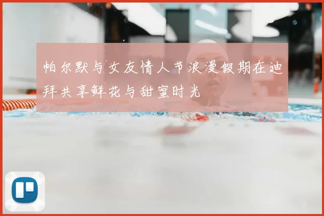帕尔默与女友情人节浪漫假期在迪拜共享鲜花与甜蜜时光