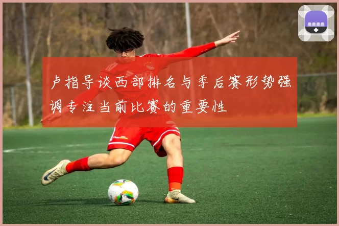 卢指导谈西部排名与季后赛形势强调专注当前比赛的重要性