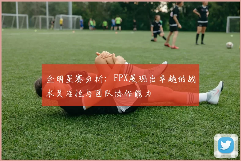 全明星赛分析:FPX展现出卓越的战术灵活性与团队协作能力