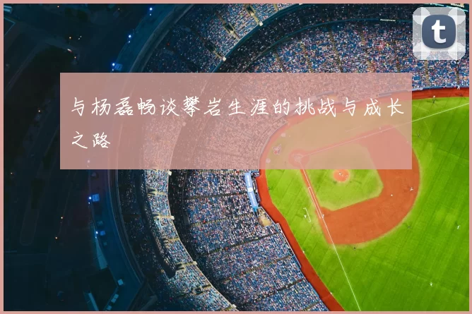 与杨磊畅谈攀岩生涯的挑战与成长之路