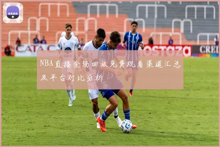 NBA直播全场回放免费观看渠道汇总及平台对比分析
