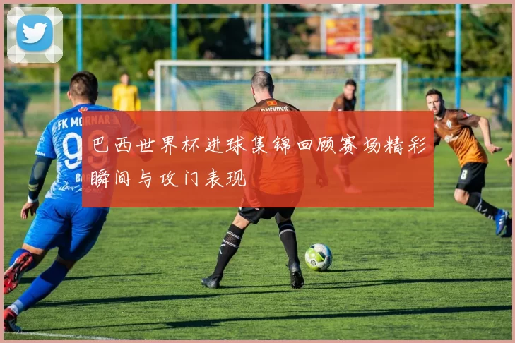 巴西世界杯进球集锦回顾赛场精彩瞬间与攻门表现
