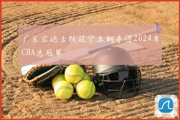 广东宏远击败辽宁本钢夺得2024年CBA总冠军