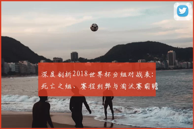深度剖析2018世界杯分组对战表：死亡之组、赛程利弊与淘汰赛前瞻