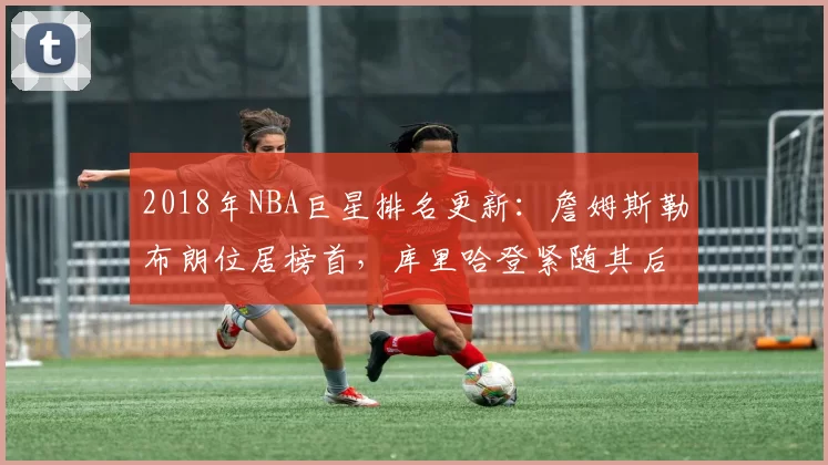 2018年NBA巨星排名更新：詹姆斯勒布朗位居榜首，库里哈登紧随其后