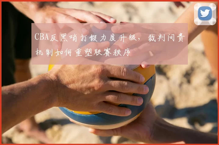 CBA反黑哨打假力度升级,裁判问责机制如何重塑联赛秩序
