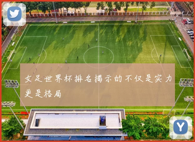 女足世界杯排名揭示的不仅是实力更是格局