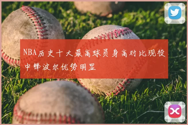 NBA历史十大最高球员身高对比现役中锋波尔优势明显