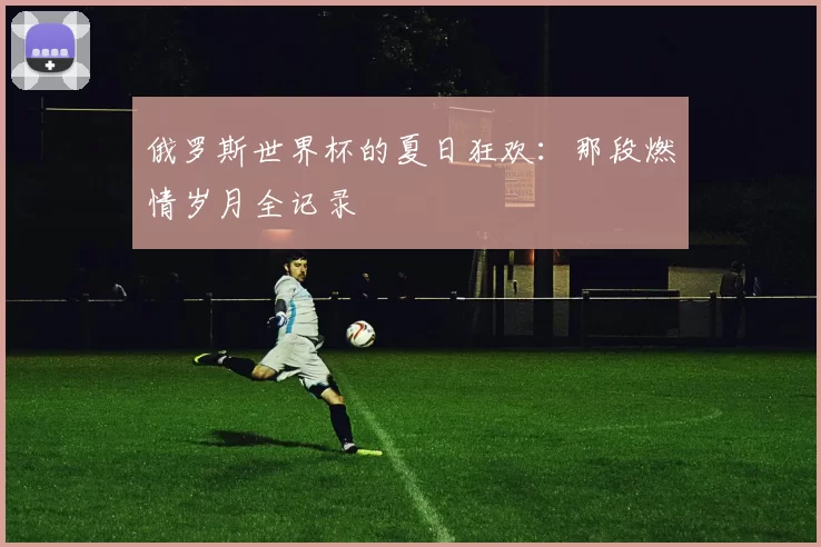 俄罗斯世界杯的夏日狂欢：那段燃情岁月全记录