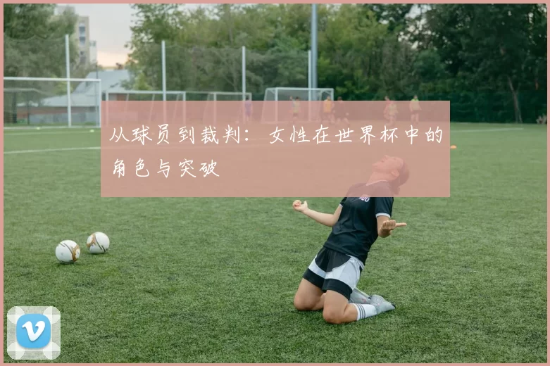 从球员到裁判：女性在世界杯中的角色与突破