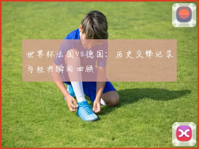 世界杯法国vs德国：历史交锋记录与经典瞬间回顾