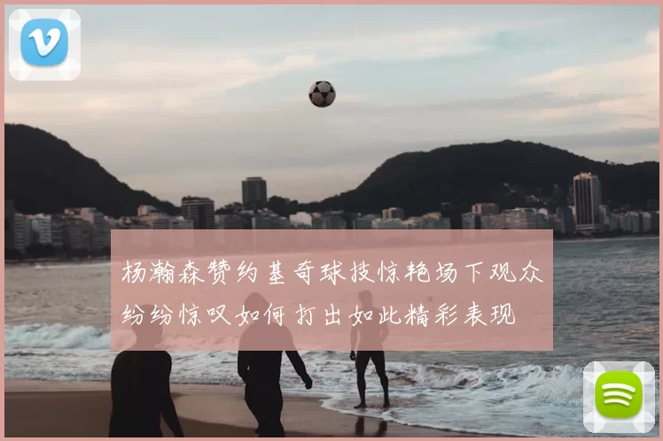 杨瀚森赞约基奇球技惊艳场下观众纷纷惊叹如何打出如此精彩表现