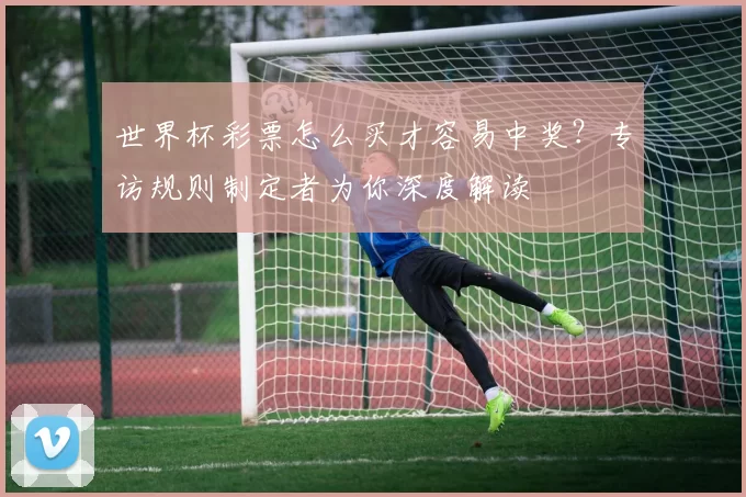 世界杯彩票怎么买才容易中奖？专访规则制定者为你深度解读