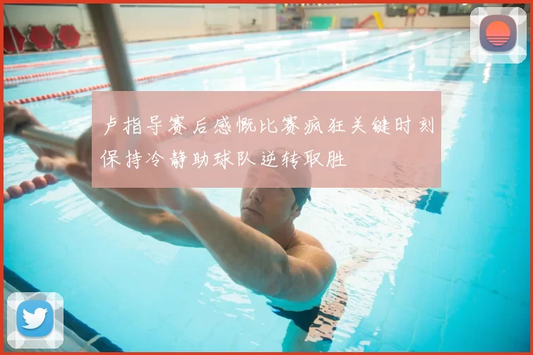 卢指导赛后感慨比赛疯狂关键时刻保持冷静助球队逆转取胜