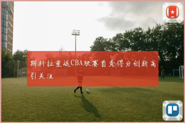 斯科拉重返CBA联赛首秀得分创新高引关注