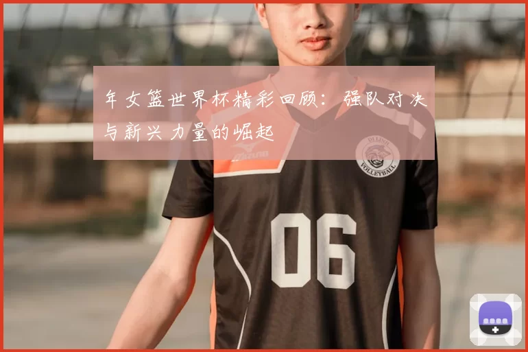 年女篮世界杯精彩回顾：强队对决与新兴力量的崛起