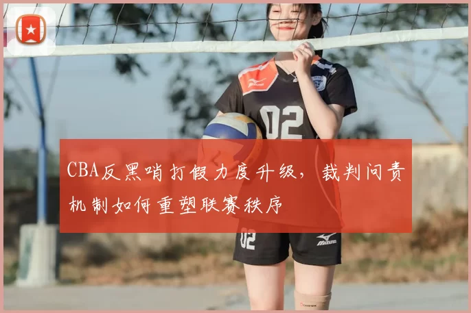 CBA反黑哨打假力度升级,裁判问责机制如何重塑联赛秩序