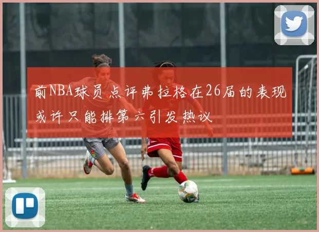 前NBA球员点评弗拉格在26届的表现或许只能排第六引发热议