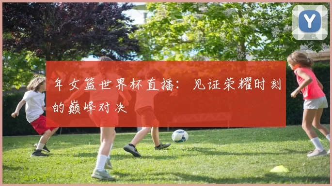 年女篮世界杯直播：见证荣耀时刻的巅峰对决