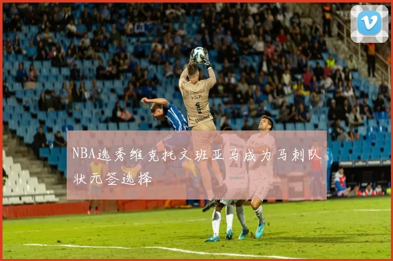 NBA选秀维克托文班亚马成为马刺队状元签选择
