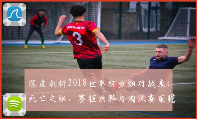 深度剖析2018世界杯分组对战表:死亡之组、赛程利弊与淘汰赛前瞻