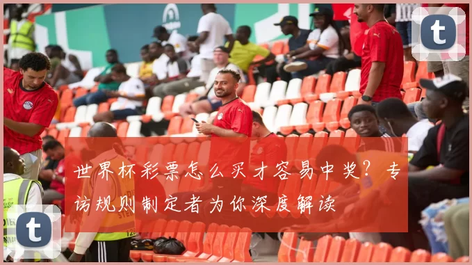 世界杯彩票怎么买才容易中奖?专访规则制定者为你深度解读