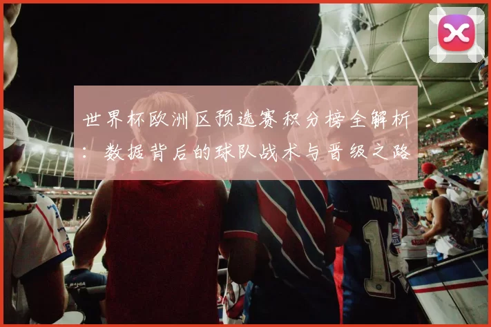 世界杯欧洲区预选赛积分榜全解析：数据背后的球队战术与晋级之路