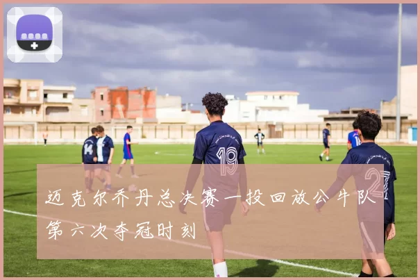 迈克尔乔丹总决赛一投回放公牛队第六次夺冠时刻
