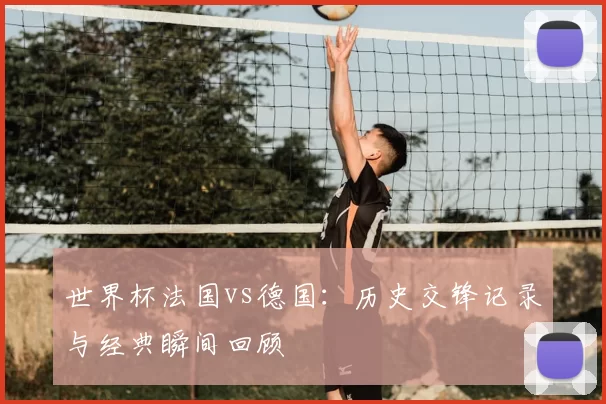 世界杯法国vs德国：历史交锋记录与经典瞬间回顾