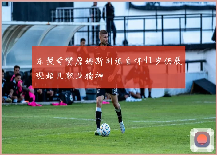 东契奇赞詹姆斯训练自律41岁仍展现超凡职业精神