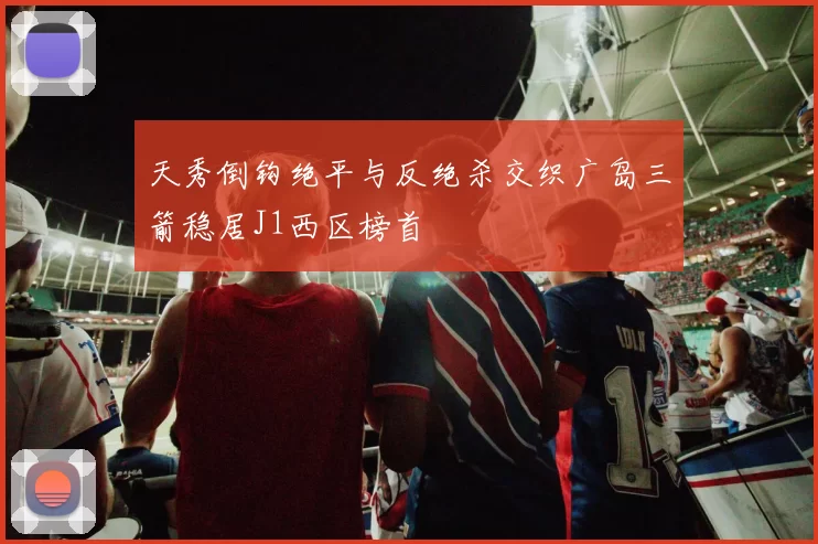 天秀倒钩绝平与反绝杀交织广岛三箭稳居J1西区榜首