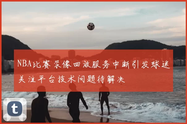 NBA比赛录像回放服务中断引发球迷关注平台技术问题待解决