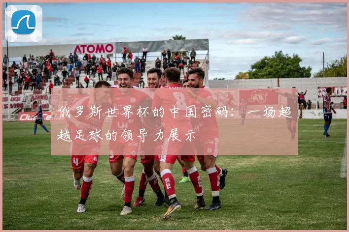 俄罗斯世界杯的中国密码：一场超越足球的领导力展示