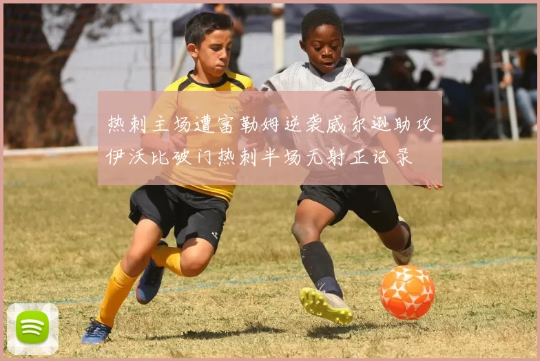 热刺主场遭富勒姆逆袭威尔逊助攻伊沃比破门热刺半场无射正记录