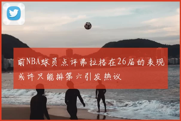 前NBA球员点评弗拉格在26届的表现或许只能排第六引发热议