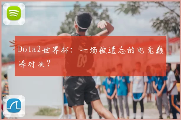 Dota2世界杯:一场被遗忘的电竞巅峰对决?