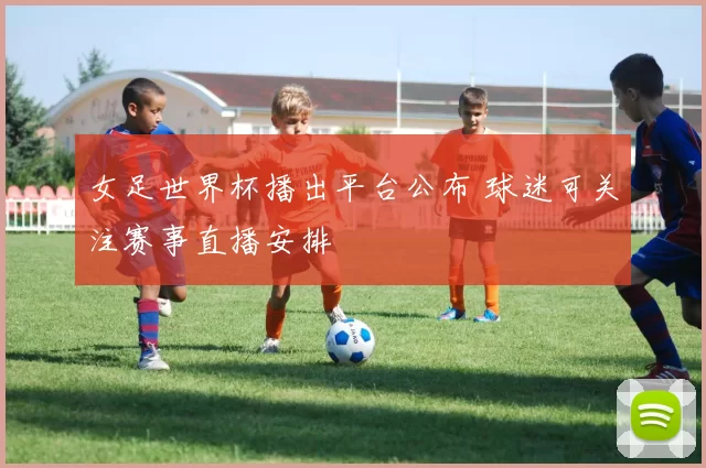 女足世界杯播出平台公布 球迷可关注赛事直播安排